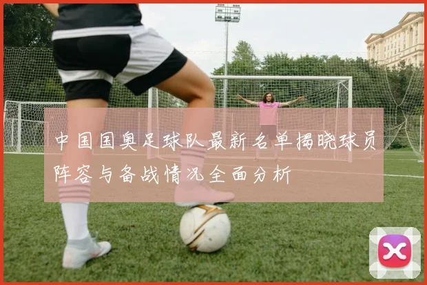 中国国奥足球队最新名单揭晓球员阵容与备战情况全面分析