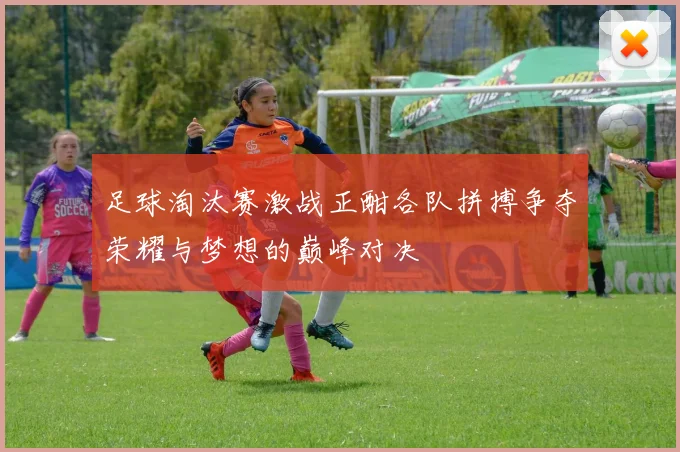 足球淘汰赛激战正酣各队拼搏争夺荣耀与梦想的巅峰对决