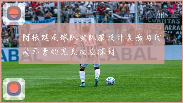 阿根廷足球队女队服设计灵感与时尚元素的完美结合探讨