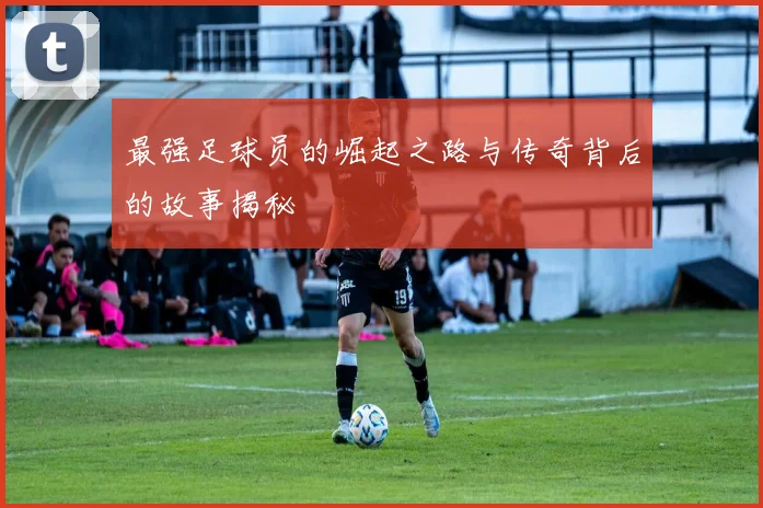 最强足球员的崛起之路与传奇背后的故事揭秘