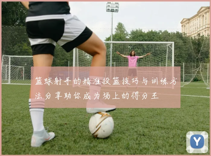 篮球射手的精准投篮技巧与训练方法分享助你成为场上的得分王