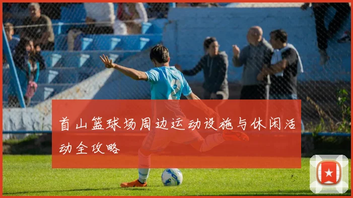 首山篮球场周边运动设施与休闲活动全攻略