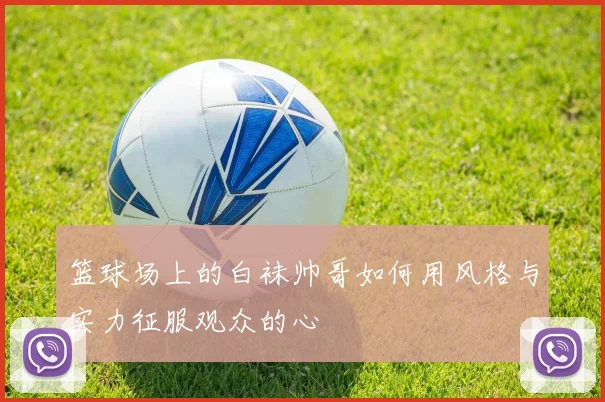 篮球场上的白袜帅哥如何用风格与实力征服观众的心