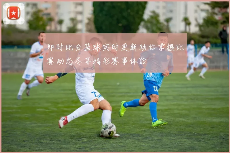 即时比分篮球实时更新助你掌握比赛动态尽享精彩赛事体验